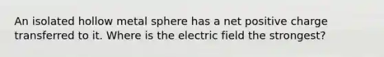 An isolated hollow metal sphere has a net positive charge transferred to it. Where is the electric field the strongest?