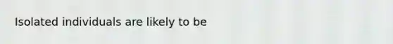 Isolated individuals are likely to be