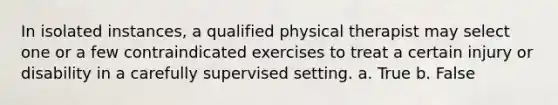 In isolated instances, a qualified physical therapist may select one or a few contraindicated exercises to treat a certain injury or disability in a carefully supervised setting.​ a. True b. False