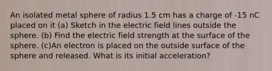 An isolated metal sphere of radius 1.5 cm has a charge of -15 nC placed on it (a) Sketch in the electric field lines outside the sphere. (b) Find the electric field strength at the surface of the sphere. (c)An electron is placed on the outside surface of the sphere and released. What is its initial acceleration?