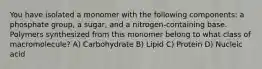 You have isolated a monomer with the following components: a phosphate group, a sugar, and a nitrogen-containing base. Polymers synthesized from this monomer belong to what class of macromolecule? A) Carbohydrate B) Lipid C) Protein D) Nucleic acid