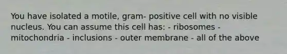 You have isolated a motile, gram- positive cell with no visible nucleus. You can assume this cell has: - ribosomes - mitochondria - inclusions - outer membrane - all of the above