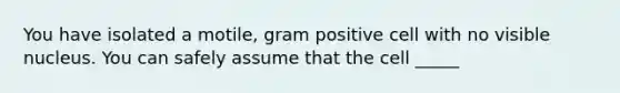 You have isolated a motile, gram positive cell with no visible nucleus. You can safely assume that the cell _____