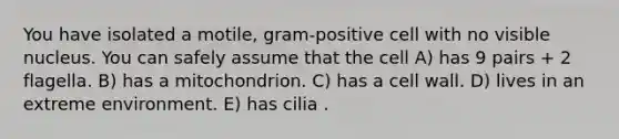 You have isolated a motile, gram-positive cell with no visible nucleus. You can safely assume that the cell A) has 9 pairs + 2 flagella. B) has a mitochondrion. C) has a cell wall. D) lives in an extreme environment. E) has cilia .