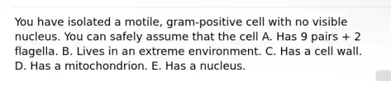 You have isolated a motile, gram-positive cell with no visible nucleus. You can safely assume that the cell A. Has 9 pairs + 2 flagella. B. Lives in an extreme environment. C. Has a cell wall. D. Has a mitochondrion. E. Has a nucleus.