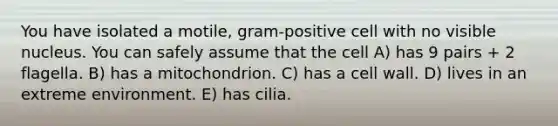 You have isolated a motile, gram-positive cell with no visible nucleus. You can safely assume that the cell A) has 9 pairs + 2 flagella. B) has a mitochondrion. C) has a cell wall. D) lives in an extreme environment. E) has cilia.