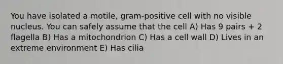 You have isolated a motile, gram-positive cell with no visible nucleus. You can safely assume that the cell A) Has 9 pairs + 2 flagella B) Has a mitochondrion C) Has a cell wall D) Lives in an extreme environment E) Has cilia