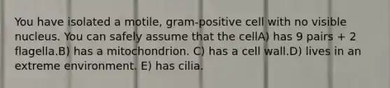 You have isolated a motile, gram-positive cell with no visible nucleus. You can safely assume that the cellA) has 9 pairs + 2 flagella.B) has a mitochondrion. C) has a cell wall.D) lives in an extreme environment. E) has cilia.