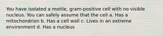 You have isolated a motile, gram-positive cell with no visible nucleus. You can safely assume that the cell a. Has a mitochondrion b. Has a cell wall c. Lives in an extreme environment d. Has a nucleus