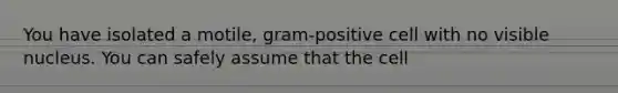 You have isolated a motile, gram-positive cell with no visible nucleus. You can safely assume that the cell