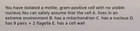 You have isolated a motile, gram-positive cell with no visible nucleus.You can safely assume that the cell A. lives in an extreme environment B. has a mitochondrion C. has a nucleus D. has 9 pairs + 2 flagella E. has a cell wall