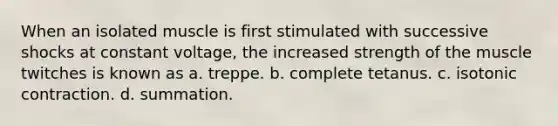 When an isolated muscle is first stimulated with successive shocks at constant voltage, the increased strength of the muscle twitches is known as a. treppe. b. complete tetanus. c. isotonic contraction. d. summation.