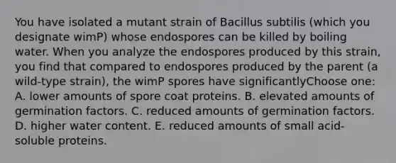 You have isolated a mutant strain of Bacillus subtilis (which you designate wimP) whose endospores can be killed by boiling water. When you analyze the endospores produced by this strain, you find that compared to endospores produced by the parent (a wild-type strain), the wimP spores have significantlyChoose one: A. lower amounts of spore coat proteins. B. elevated amounts of germination factors. C. reduced amounts of germination factors. D. higher water content. E. reduced amounts of small acid-soluble proteins.