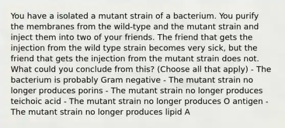 You have a isolated a mutant strain of a bacterium. You purify the membranes from the wild-type and the mutant strain and inject them into two of your friends. The friend that gets the injection from the wild type strain becomes very sick, but the friend that gets the injection from the mutant strain does not. What could you conclude from this? (Choose all that apply) - The bacterium is probably Gram negative - The mutant strain no longer produces porins - The mutant strain no longer produces teichoic acid - The mutant strain no longer produces O antigen - The mutant strain no longer produces lipid A