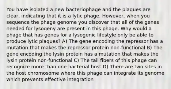 You have isolated a new bacteriophage and the plaques are clear, indicating that it is a lytic phage. However, when you sequence the phage genome you discover that all of the genes needed for lysogeny are present in this phage. Why would a phage that has genes for a lysogenic lifestyle only be able to produce lytic plaques? A) The gene encoding the repressor has a mutation that makes the repressor protein non-functional B) The gene encoding the lysin protein has a mutation that makes the lysin protein non-functional C) The tail fibers of this phage can recognize more than one bacterial host D) There are two sites in the host chromosome where this phage can integrate its genome which prevents effective integration