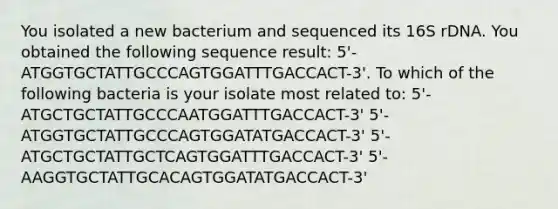 You isolated a new bacterium and sequenced its 16S rDNA. You obtained the following sequence result: 5'-ATGGTGCTATTGCCCAGTGGATTTGACCACT-3'. To which of the following bacteria is your isolate most related to: 5'-ATGCTGCTATTGCCCAATGGATTTGACCACT-3' 5'-ATGGTGCTATTGCCCAGTGGATATGACCACT-3' 5'-ATGCTGCTATTGCTCAGTGGATTTGACCACT-3' 5'-AAGGTGCTATTGCACAGTGGATATGACCACT-3'