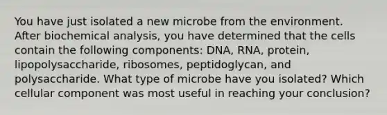 You have just isolated a new microbe from the environment. After biochemical analysis, you have determined that the cells contain the following components: DNA, RNA, protein, lipopolysaccharide, ribosomes, peptidoglycan, and polysaccharide. What type of microbe have you isolated? Which cellular component was most useful in reaching your conclusion?