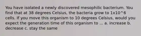 You have isolated a newly discovered mesophilic bacterium. You find that at 38 degrees Celsius, the bacteria grow to 1x10^6 cells. If you move this organism to 10 degrees Celsius, would you expect the generation time of this organism to ... a. increase b. decrease c. stay the same