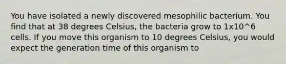 You have isolated a newly discovered mesophilic bacterium. You find that at 38 degrees Celsius, the bacteria grow to 1x10^6 cells. If you move this organism to 10 degrees Celsius, you would expect the generation time of this organism to