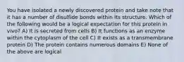 You have isolated a newly discovered protein and take note that it has a number of disulfide bonds within its structure. Which of the following would be a logical expectation for this protein in vivo? A) It is secreted from cells B) It functions as an enzyme within the cytoplasm of the cell C) It exists as a transmembrane protein D) The protein contains numerous domains E) None of the above are logical