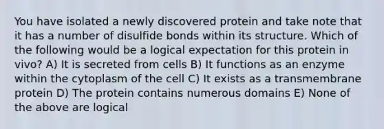 You have isolated a newly discovered protein and take note that it has a number of disulfide bonds within its structure. Which of the following would be a logical expectation for this protein in vivo? A) It is secreted from cells B) It functions as an enzyme within the cytoplasm of the cell C) It exists as a transmembrane protein D) The protein contains numerous domains E) None of the above are logical