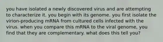 you have isolated a newly discovered virus and are attempting to characterize it. you begin with its genome. you first isolate the virion-producing mRNA from cultured cells infected with the virus. when you compare this mRNA to the viral genome, you find that they are complementary. what does this tell you?