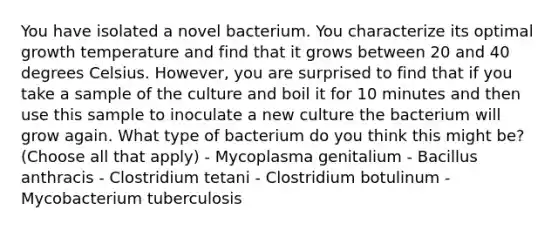 You have isolated a novel bacterium. You characterize its optimal growth temperature and find that it grows between 20 and 40 degrees Celsius. However, you are surprised to find that if you take a sample of the culture and boil it for 10 minutes and then use this sample to inoculate a new culture the bacterium will grow again. What type of bacterium do you think this might be? (Choose all that apply) - Mycoplasma genitalium - Bacillus anthracis - Clostridium tetani - Clostridium botulinum - Mycobacterium tuberculosis