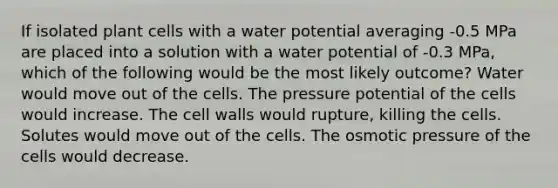 If isolated plant cells with a water potential averaging -0.5 MPa are placed into a solution with a water potential of -0.3 MPa, which of the following would be the most likely outcome? Water would move out of the cells. The pressure potential of the cells would increase. The cell walls would rupture, killing the cells. Solutes would move out of the cells. The osmotic pressure of the cells would decrease.