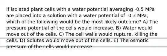 If isolated plant cells with a water potential averaging -0.5 MPa are placed into a solution with a water potential of -0.3 MPa, which of the following would be the most likely outcome? A) The pressure potential of the cells would increase. B) Water would move out of the cells. C) The cell walls would rupture, killing the cells. D) Solutes would move out of the cells. E) The osmotic pressure of the cells would decrease