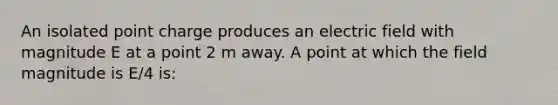 An isolated point charge produces an electric field with magnitude E at a point 2 m away. A point at which the field magnitude is E/4 is: