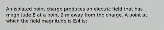 An isolated point charge produces an electric field that has magnitude E at a point 2 m away from the charge. A point at which the field magnitude is E/4 is: