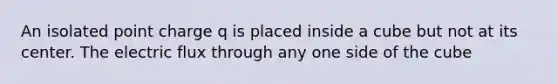 An isolated point charge q is placed inside a cube but not at its center. The electric flux through any one side of the cube
