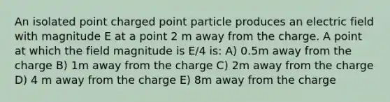 An isolated point charged point particle produces an electric field with magnitude E at a point 2 m away from the charge. A point at which the field magnitude is E/4 is: A) 0.5m away from the charge B) 1m away from the charge C) 2m away from the charge D) 4 m away from the charge E) 8m away from the charge