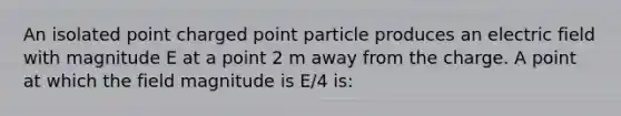 An isolated point charged point particle produces an electric field with magnitude E at a point 2 m away from the charge. A point at which the field magnitude is E/4 is: