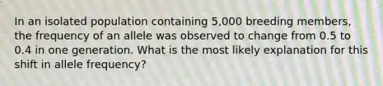 In an isolated population containing 5,000 breeding members, the frequency of an allele was observed to change from 0.5 to 0.4 in one generation. What is the most likely explanation for this shift in allele frequency?