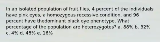 In an isolated population of fruit flies, 4 percent of the individuals have pink eyes, a homozygous recessive condition, and 96 percent have thedominant black eye phenotype. What percentage of the population are heterozygotes? a. 88% b. 32% c. 4% d. 48% e. 16%