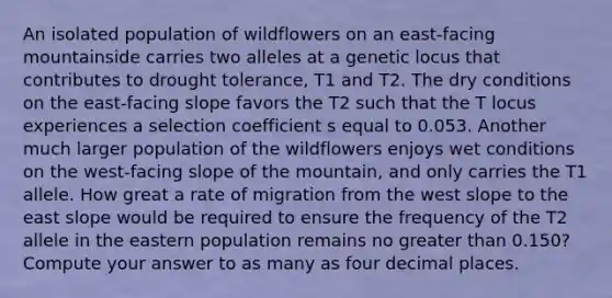 An isolated population of wildflowers on an east-facing mountainside carries two alleles at a genetic locus that contributes to drought tolerance, T1 and T2. The dry conditions on the east-facing slope favors the T2 such that the T locus experiences a selection coefficient s equal to 0.053. Another much larger population of the wildflowers enjoys wet conditions on the west-facing slope of the mountain, and only carries the T1 allele. How great a rate of migration from the west slope to the east slope would be required to ensure the frequency of the T2 allele in the eastern population remains no greater than 0.150? Compute your answer to as many as four decimal places.