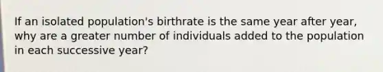 If an isolated population's birthrate is the same year after year, why are a greater number of individuals added to the population in each successive year?