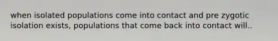 when isolated populations come into contact and pre zygotic isolation exists, populations that come back into contact will..