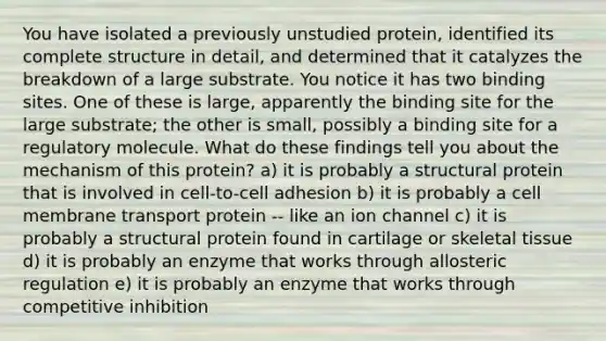 You have isolated a previously unstudied protein, identified its complete structure in detail, and determined that it catalyzes the breakdown of a large substrate. You notice it has two binding sites. One of these is large, apparently the binding site for the large substrate; the other is small, possibly a binding site for a regulatory molecule. What do these findings tell you about the mechanism of this protein? a) it is probably a structural protein that is involved in cell-to-cell adhesion b) it is probably a cell membrane transport protein -- like an ion channel c) it is probably a structural protein found in cartilage or skeletal tissue d) it is probably an enzyme that works through allosteric regulation e) it is probably an enzyme that works through competitive inhibition