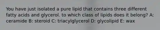 You have just isolated a pure lipid that contains three different fatty acids and glycerol. to which class of lipids does it belong? A: ceramide B: steroid C: triacylglycerol D: glycolipid E: wax