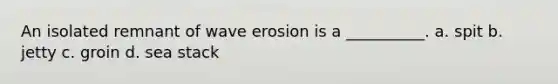 An isolated remnant of wave erosion is a __________. a. spit b. jetty c. groin d. sea stack
