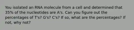 You isolated an RNA molecule from a cell and determined that 35% of the nucleotides are A's. Can you figure out the percentages of T's? G's? C's? If so, what are the percentages? If not, why not?