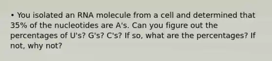 • You isolated an RNA molecule from a cell and determined that 35% of the nucleotides are A's. Can you figure out the percentages of U's? G's? C's? If so, what are the percentages? If not, why not?