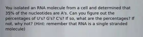 You isolated an RNA molecule from a cell and determined that 35% of the nucleotides are A's. Can you figure out the percentages of U's? G's? C's? If so, what are the percentages? If not, why not? (Hint: remember that RNA is a single stranded molecule)