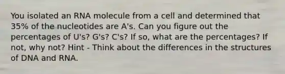 You isolated an RNA molecule from a cell and determined that 35% of the nucleotides are A's. Can you figure out the percentages of U's? G's? C's? If so, what are the percentages? If not, why not? Hint - Think about the differences in the structures of DNA and RNA.