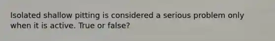 Isolated shallow pitting is considered a serious problem only when it is active. True or false?