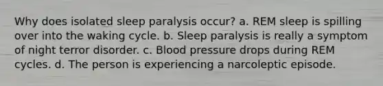 Why does isolated sleep paralysis occur? a. REM sleep is spilling over into the waking cycle. b. Sleep paralysis is really a symptom of night terror disorder. c. Blood pressure drops during REM cycles. d. The person is experiencing a narcoleptic episode.