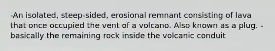 -An isolated, steep-sided, erosional remnant consisting of lava that once occupied the vent of a volcano. Also known as a plug. - basically the remaining rock inside the volcanic conduit