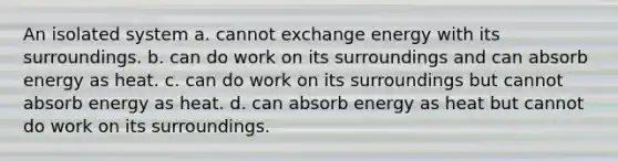 An isolated system a. cannot exchange energy with its surroundings. b. can do work on its surroundings and can absorb energy as heat. c. can do work on its surroundings but cannot absorb energy as heat. d. can absorb energy as heat but cannot do work on its surroundings.